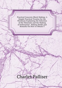 Practical Concrete-Block Making: A Simple Practical Treatise for the Workman Explaining the Selection of the Materials and the Making of Substantial . Making Molds and Remarks On How to Obtai