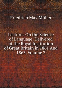 Lectures On the Science of Language, Delivered at the Royal Institution of Great Britain in 1861 And 1863, Volume 2