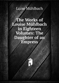 The Works of Louise Muhlbach in Eighteen Volumes: The Daughter of an Empress