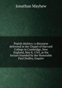 Popish idolatry: a discourse delivered in the Chapel of Harvard College in Cambridge, New England, May 8, 1765, at the lecture founded by the Honorable Paul Dudley, Esquire