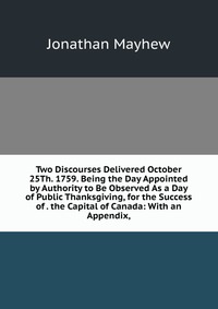 Two Discourses Delivered October 25Th. 1759. Being the Day Appointed by Authority to Be Observed As a Day of Public Thanksgiving, for the Success of . the Capital of Canada: With an Appendix