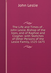 The Life and Times of . John Leslie, Bishop of the Isles, and of Raphoe and Clogher. with Sketches of Other Persons of the Leslie Family, 1525-1675