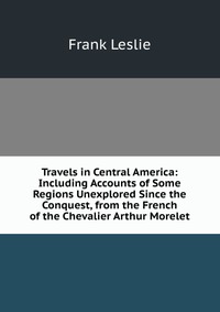 Travels in Central America: Including Accounts of Some Regions Unexplored Since the Conquest, from the French of the Chevalier Arthur Morelet