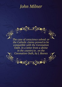 The case of conscience solved: or the Catholic claims proved to be compatible with the Coronation Oath. In a letter from a divine in the country to . on the Coronation Oath, by J. Reeves