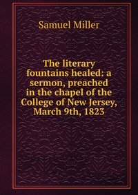 The literary fountains healed: a sermon, preached in the chapel of the College of New Jersey, March 9th, 1823