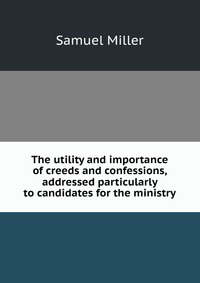 The utility and importance of creeds and confessions, addressed particularly to candidates for the ministry