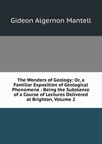 The Wonders of Geology: Or, a Familiar Exposition of Geological Phenomena : Being the Substance of a Course of Lectures Delivered at Brighton, Volume 2