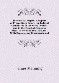 Serviens Ad Legem: A Report of Proceedings Before the Judicial Committee of the Privy Council and in the Court of Common Pleas, in Relation to a . at Law : With Explanatory Documents and