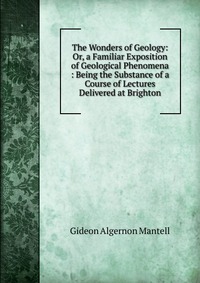 The Wonders of Geology: Or, a Familiar Exposition of Geological Phenomena : Being the Substance of a Course of Lectures Delivered at Brighton