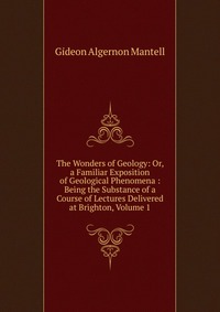 The Wonders of Geology: Or, a Familiar Exposition of Geological Phenomena : Being the Substance of a Course of Lectures Delivered at Brighton, Volume 1