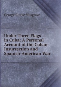 Under Three Flags in Cuba: A Personal Account of the Cuban Insurrection and Spanish-American War