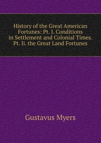 History of the Great American Fortunes: Pt. I. Conditions in Settlement and Colonial Times. Pt. Ii. the Great Land Fortunes