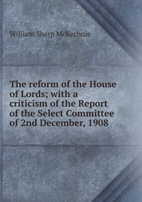 The reform of the House of Lords; with a criticism of the Report of the Select Committee of 2nd December, 1908