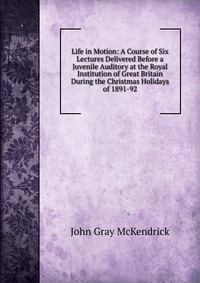 Life in Motion: A Course of Six Lectures Delivered Before a Juvenile Auditory at the Royal Institution of Great Britain During the Christmas Holidays of 1891-92