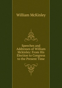 Speeches and Addresses of William Mckinley: From His Election to Congress to the Present Time