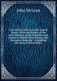 List of Post-Offices in the United States: With the Names of the Post-Masters of the Counties and States to Which They Belong; the Distances from the . Exhibiting the State of Post-Office