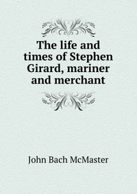 The life and times of Stephen Girard, mariner and merchant