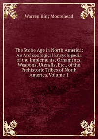 The Stone Age in North America: An Arch?ological Encyclopedia of the Implements, Ornaments, Weapons, Utensils, Etc., of the Prehistoric Tribes of North America, Volume 1