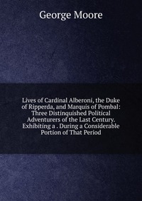 Lives of Cardinal Alberoni, the Duke of Ripperda, and Marquis of Pombal: Three Distinquished Political Adventurers of the Last Century. Exhibiting a . During a Considerable Portion of That Pe