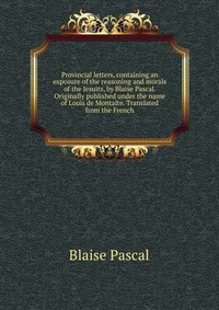 Provincial letters, containing an exposure of the reasoning and morals of the Jesuits, by Blaise Pascal. Originally published under the name of Louis de Montalte. Translated from the French