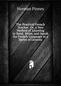 The Practical French Teacher: Or, a New Method of Learning to Read, Write, and Speak the French Language in a Series of Lessons