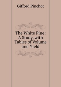 The White Pine: A Study, with Tables of Volume and Yield