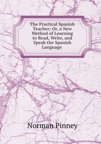 The Practical Spanish Teacher; Or, a New Method of Learning to Read, Write, and Speak the Spanish Language