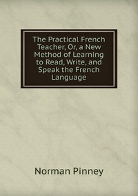 The Practical French Teacher, Or, a New Method of Learning to Read, Write, and Speak the French Language