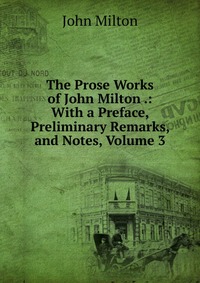 The Prose Works of John Milton .: With a Preface, Preliminary Remarks, and Notes, Volume 3