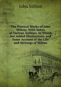 The Poetical Works of John Milton: With Notes of Various Authors. to Which Are Added Illustrations, and Some Account of the Life and Writings of Milton