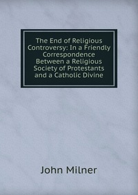 The End of Religious Controversy: In a Friendly Correspondence Between a Religious Society of Protestants and a Catholic Divine