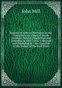 Reports of Judicial Decisions in the Constitutional Court of South Carolina: Held at Charleston and Columbia in 1817, 1818. Collected and Published by . the Sanction of the Judges of the Said