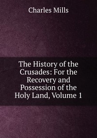 The History of the Crusades: For the Recovery and Possession of the Holy Land, Volume 1