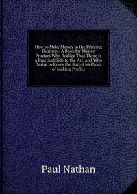 How to Make Money in the Printing Business: A Book for Master Printers Who Realize That There Is a Practical Side to the Art, and Who Desire to Know the Surest Methods of Making Profits