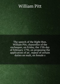 The speech of the Right Hon. William Pitt, chancellor of the exchequer, on Friday, the 17th day of February 1792, on proposing the application of an . repeal of certain duties on malt, on fem