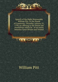 Speech of the Right Honourable William Pitt, in the House of Commons, Thursday, January 31, 1799, on offering to the House the resolutions which he . of an union between Great Britain and Ire