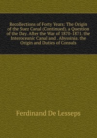 Recollections of Forty Years: The Origin of the Suez Canal (Continued). a Question of the Day. After the War of 1870-1871. the Interoceanic Canal and . Abyssinia. the Origin and Duties of Con