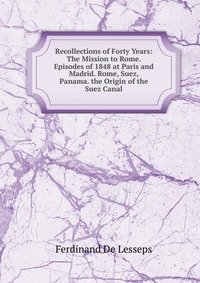 Recollections of Forty Years: The Mission to Rome. Episodes of 1848 at Paris and Madrid. Rome, Suez, Panama. the Origin of the Suez Canal