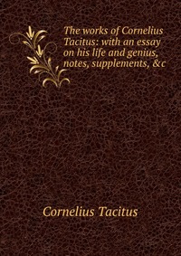 The works of Cornelius Tacitus: with an essay on his life and genius, notes, supplements, &c