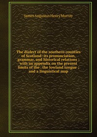 The dialect of the southern counties of Scotland: its pronunciation, grammar, and historical relations ; with an appendix on the present limits of the . the lowland tongue ; and a linguistica