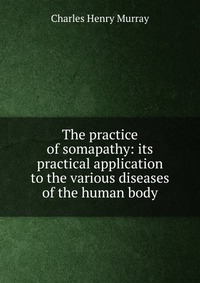 The practice of somapathy: its practical application to the various diseases of the human body