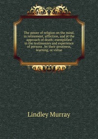 The power of religion on the mind, in retirement, affliction, and at the approach of death; exemplified in the testimonies and experience of persons . by their greatness, learning, or virtue