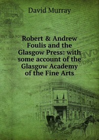 Robert & Andrew Foulis and the Glasgow Press: with some account of the Glasgow Academy of the Fine Arts