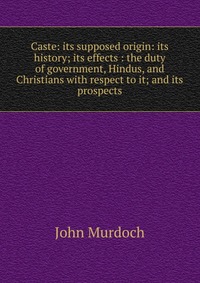 Caste: its supposed origin: its history; its effects : the duty of government, Hindus, and Christians with respect to it; and its prospects