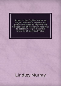 Sequel to the English reader: or, elegant selections in prose and poetry : designed to improve the highest class of learners in reading : to establish . to promote the interests of piety and 