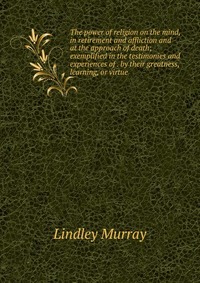 The power of religion on the mind, in retirement and affliction and at the approach of death; exemplified in the testimonies and experiences of . by their greatness, learning, or virtue