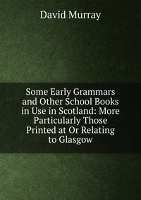 Some Early Grammars and Other School Books in Use in Scotland: More Particularly Those Printed at Or Relating to Glasgow