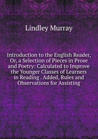 Introduction to the English Reader, Or, a Selection of Pieces in Prose and Poetry: Calculated to Improve the Younger Classes of Learners in Reading . Added, Rules and Observations for Assisti