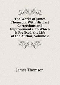 The Works of James Thomson: With His Last Corrections and Improvements . to Which Is Prefixed, the Life of the Author, Volume 2