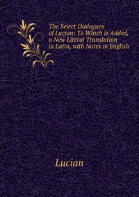 The Select Dialogues of Lucian: To Which Is Added, a New Literal Translation in Latin, with Notes in English